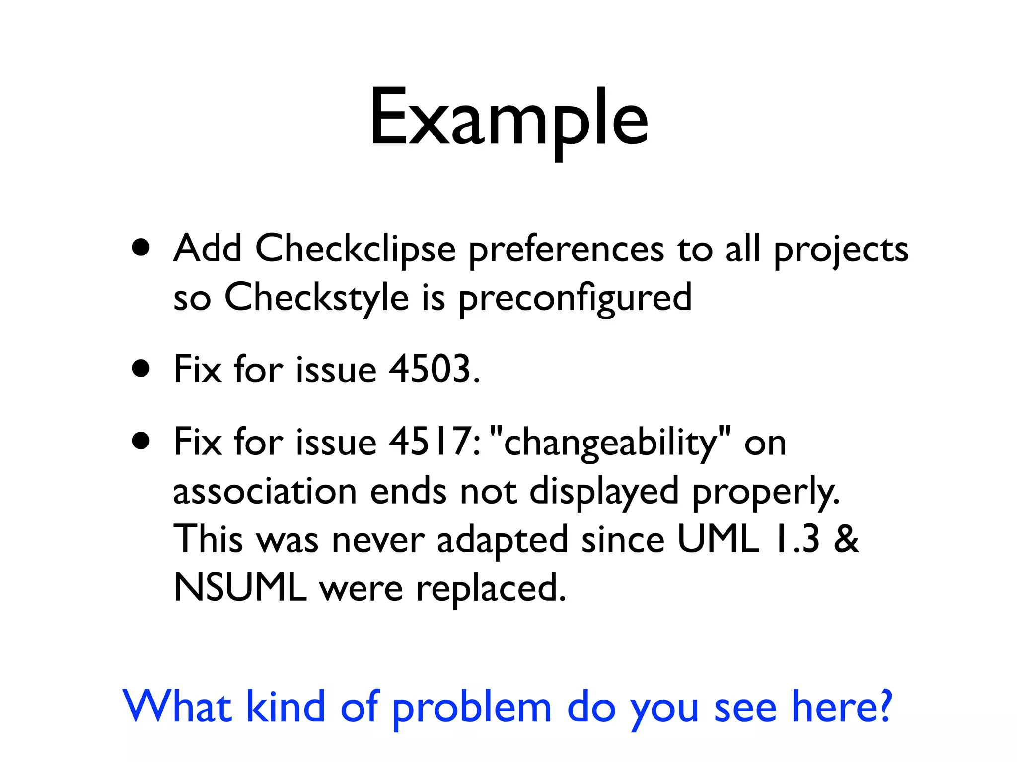 Example
• Add Checkclipse preferences to all projects
so Checkstyle is preconﬁgured
• Fix for issue 4503.
• Fix for issue 4517: "changeability" on
association ends not displayed properly.
This was never adapted since UML 1.3 &
NSUML were replaced.
What kind of problem do you see here?
 