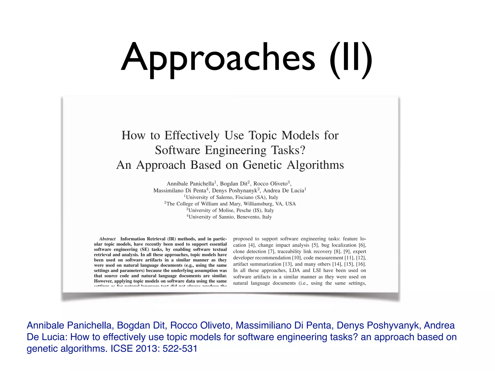 Approaches (II)
Annibale Panichella, Bogdan Dit, Rocco Oliveto, Massimiliano Di Penta, Denys Poshyvanyk, Andrea
De Lucia: How to effectively use topic models for software engineering tasks? an approach based on
genetic algorithms. ICSE 2013: 522-531
How to Effectively Use Topic Models for
Software Engineering Tasks?
An Approach Based on Genetic Algorithms
Annibale Panichella1, Bogdan Dit2, Rocco Oliveto3,
Massimilano Di Penta4, Denys Poshynanyk2, Andrea De Lucia1
1
University of Salerno, Fisciano (SA), Italy
2
The College of William and Mary, Williamsburg, VA, USA
3
University of Molise, Pesche (IS), Italy
4
University of Sannio, Benevento, Italy
Abstractó Information Retrieval (IR) methods, and in partic-
ular topic models, have recently been used to support essential
software engineering (SE) tasks, by enabling software textual
retrieval and analysis. In all these approaches, topic models have
been used on software artifacts in a similar manner as they
were used on natural language documents (e.g., using the same
settings and parameters) because the underlying assumption was
that source code and natural language documents are similar.
However, applying topic models on software data using the same
settings as for natural language text did not always produce the
expected results.
Recent research investigated this assumption and showed that
source code is much more repetitive and predictable as compared
to the natural language text. Our paper builds on this new
fundamental nding and proposes a novel solution to adapt,
con gure and effectively use a topic modeling technique, namely
Latent Dirichlet Allocation (LDA), to achieve better (acceptable)
performance across various SE tasks. Our paper introduces a
novel solution called LDA-GA, which uses Genetic Algorithms
(GA) to determine a near-optimal con guration for LDA in
the context of three different SE tasks: (1) traceability link
recovery, (2) feature location, and (3) software artifact labeling.
The results of our empirical studies demonstrate that LDA-GA
is able to identify robust LDA con gurations, which lead to a
higher accuracy on all the datasets for these SE tasks as compared
proposed to support software engineering tasks: feature lo-
cation [4], change impact analysis [5], bug localization [6],
clone detection [7], traceability link recovery [8], [9], expert
developer recommendation [10], code measurement [11], [12],
artifact summarization [13], and many others [14], [15], [16].
In all these approaches, LDA and LSI have been used on
software artifacts in a similar manner as they were used on
natural language documents (i.e., using the same settings,
con gurations and parameters) because the underlying as-
sumption was that source code (or other software artifacts)
and natural language documents exhibit similar properties.
More speci cally, applying LDA requires setting the number
of topics and other parameters speci c to the particular LDA
implementation. For example, the fast collapsed Gibbs sam-
pling generative model for LDA requires setting the number
of iterations n and the Dirichlet distribution parameters α
and β [17]. Even though LDA was successfully used in the
IR and natural language analysis community, applying it on
software data, using the same parameter values used for natural
language text, did not always produce the expected results
[18]. As in the case of machine learning and optimization
How to Effectively Use Topic Models for
Software Engineering Tasks?
An Approach Based on Genetic Algorithms
Annibale Panichella1, Bogdan Dit2, Rocco Oliveto3,
Massimilano Di Penta4, Denys Poshynanyk2, Andrea De Lucia1
1
University of Salerno, Fisciano (SA), Italy
2
The College of William and Mary, Williamsburg, VA, USA
3
University of Molise, Pesche (IS), Italy
4
University of Sannio, Benevento, Italy
Abstractó Information Retrieval (IR) methods, and in partic-
ular topic models, have recently been used to support essential
software engineering (SE) tasks, by enabling software textual
retrieval and analysis. In all these approaches, topic models have
been used on software artifacts in a similar manner as they
were used on natural language documents (e.g., using the same
settings and parameters) because the underlying assumption was
that source code and natural language documents are similar.that source code and natural language documents are similar.that source code and natural language documents are similar
However, applying topic models on software data using the same
settings as for natural language text did not always produce the
proposed to support software engineering tasks: feature lo-
cation [4], change impact analysis [5], bug localization [6],
clone detection [7], traceability link recovery [8], [9], expert
developer recommendation [10], code measurement [11], [12],
artifact summarization [13], and many others [14], [15], [16].
In all these approaches, LDA and LSI have been used on
software artifacts in a similar manner as they were used on
natural language documents (i.e., using the same settings,
con gurations and parameters) because the underlying as-
 