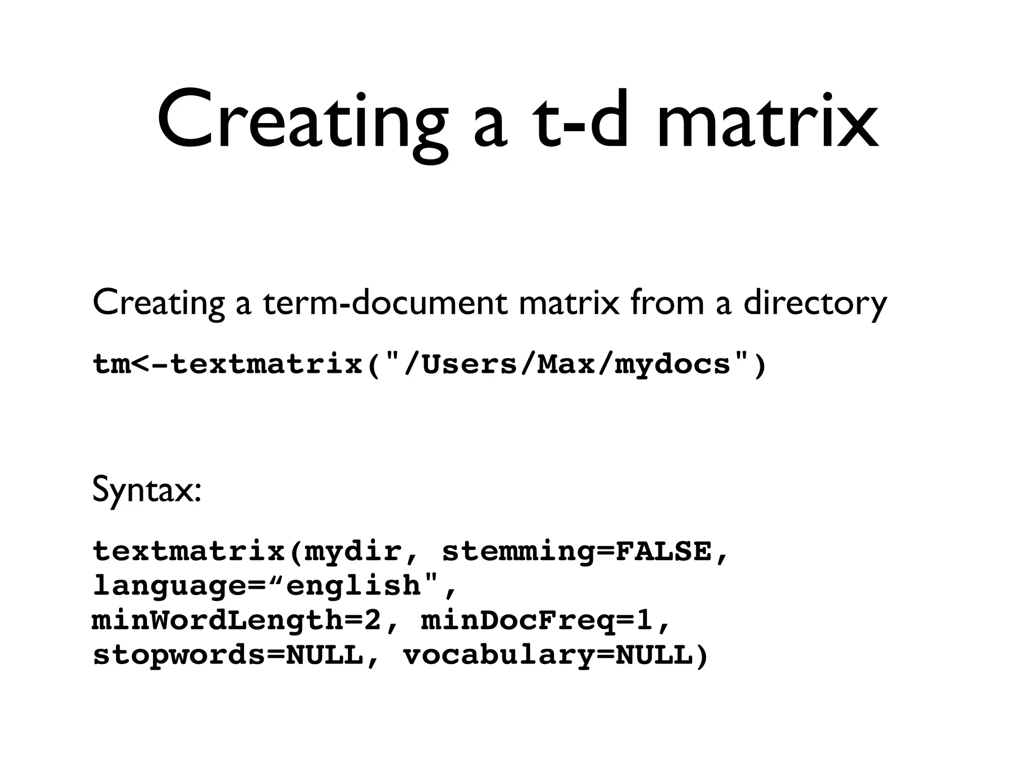 Creating a t-d matrix
Creating a term-document matrix from a directory
tm-textmatrix(/Users/Max/mydocs)
Syntax:
textmatrix(mydir, stemming=FALSE,
language=“english, 
minWordLength=2, minDocFreq=1,
stopwords=NULL, vocabulary=NULL)
 