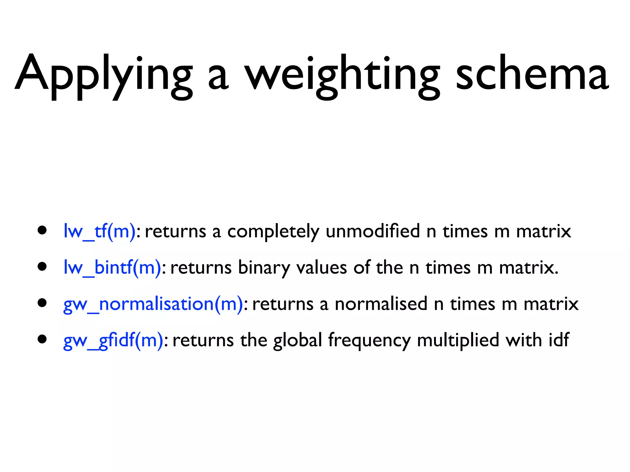 Applying a weighting schema
• lw_tf(m): returns a completely unmodiﬁed n times m matrix
• lw_bintf(m): returns binary values of the n times m matrix.
• gw_normalisation(m): returns a normalised n times m matrix
• gw_gﬁdf(m): returns the global frequency multiplied with idf
 