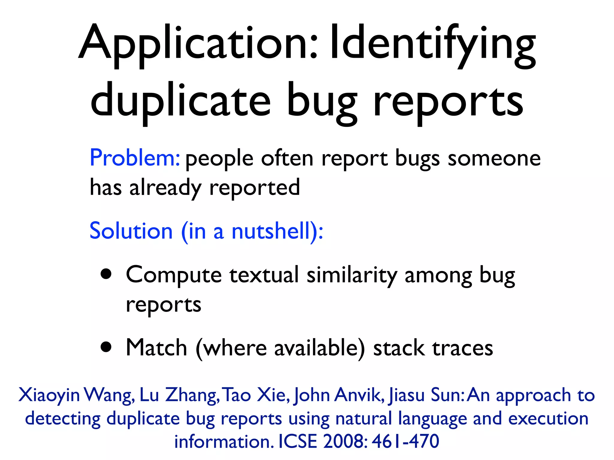 Application: Identifying
duplicate bug reports
Problem: people often report bugs someone
has already reported
Solution (in a nutshell):
• Compute textual similarity among bug
reports
• Match (where available) stack traces
Xiaoyin Wang, Lu Zhang,Tao Xie, John Anvik, Jiasu Sun:An approach to
detecting duplicate bug reports using natural language and execution
information. ICSE 2008: 461-470
 