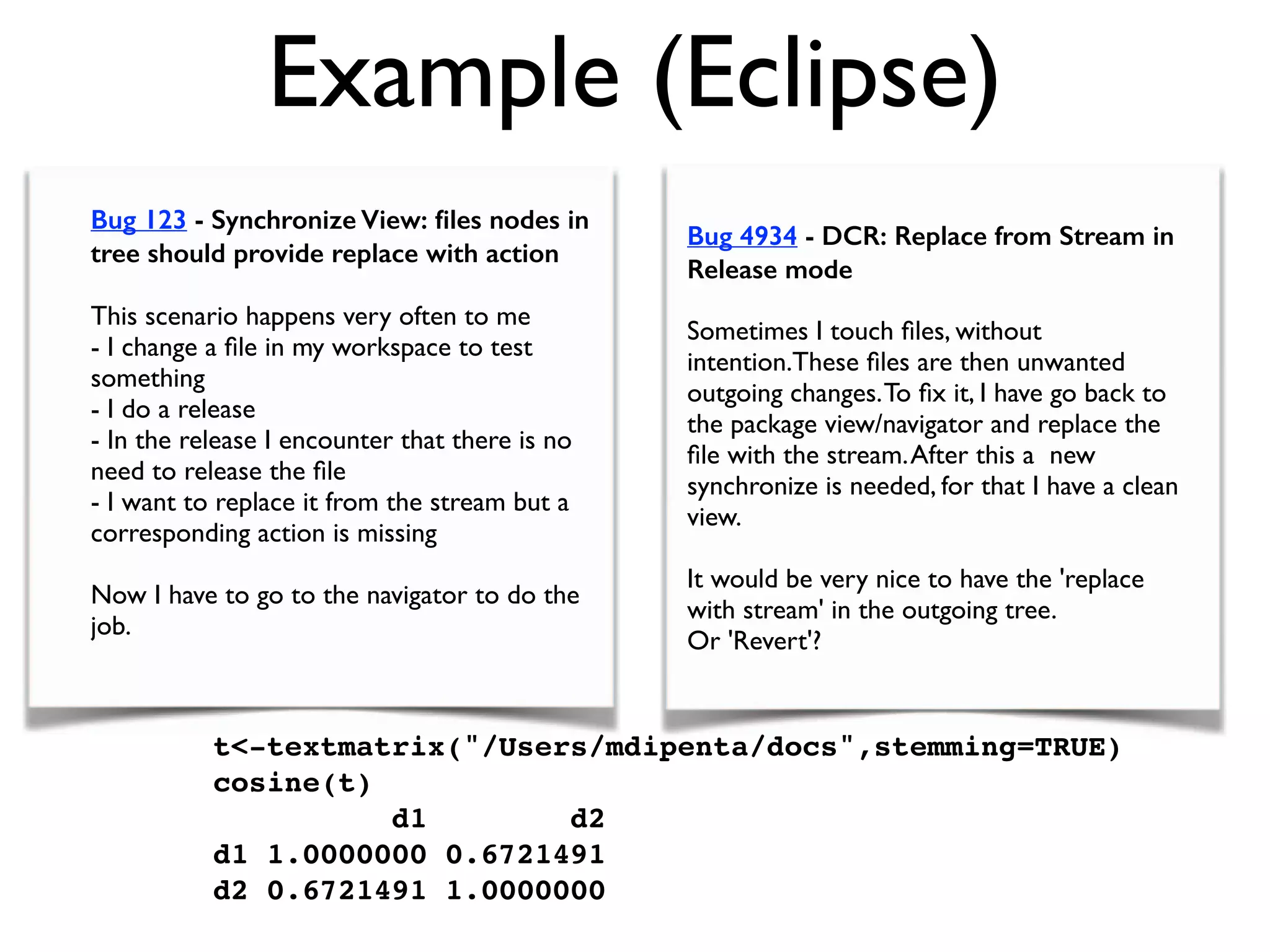 Example (Eclipse)
Bug 123 - Synchronize View: ﬁles nodes in
tree should provide replace with action
This scenario happens very often to me
- I change a ﬁle in my workspace to test
something
- I do a release
- In the release I encounter that there is no
need to release the ﬁle
- I want to replace it from the stream but a
corresponding action is missing
Now I have to go to the navigator to do the
job.
t-textmatrix(/Users/mdipenta/docs,stemming=TRUE)
cosine(t)
d1 d2
d1 1.0000000 0.6721491
d2 0.6721491 1.0000000
/mdipenta/docs,stemming=TRUE)
Bug 4934 - DCR: Replace from Stream in
Release mode
Sometimes I touch ﬁles, without
intention.These ﬁles are then unwanted
outgoing changes.To ﬁx it, I have go back to
the package view/navigator and replace the
ﬁle with the stream.After this a new
synchronize is needed, for that I have a clean
view.
It would be very nice to have the 'replace
with stream' in the outgoing tree.
Or 'Revert'?
 