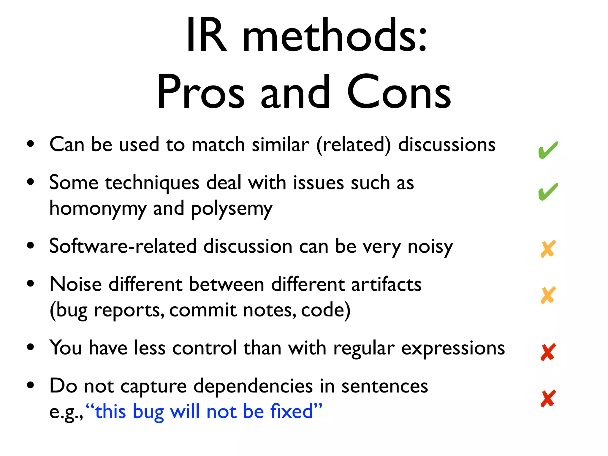 IR methods:  
Pros and Cons
• Can be used to match similar (related) discussions
• Some techniques deal with issues such as
homonymy and polysemy
• Software-related discussion can be very noisy
• Noise different between different artifacts 
(bug reports, commit notes, code)
• You have less control than with regular expressions
• Do not capture dependencies in sentences  
e.g.,“this bug will not be ﬁxed”
✘
✔
✔
✘
✘
✘
 
