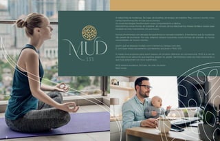 2 3
A vida é feita de mudanças. De lugar, de escolhas, de amigos, de trabalho. Mas, nunca o mundo viveu
tantas transformações em tão pouco tempo.
As novas tecnologias transformaram nosso comportamento e hábitos.
Descobrimos novas formas de trabalhar, de conviver, de nos relacionarmos. Nossas famílias e nossas casas
tornaram-se mais importantes do que nunca.
Somos uma empresa com décadas de experiência no mercado imobiliário. Entendemos que as mudanças
não param de acontecer. Por isso, estamos sempre buscando novas formas de atender às novas
necessidades de nossos clientes.
Dizem que as pessoas mudam com o tempo e o tempo com elas.
É com base nesse pensamento que estamos lançando o MUD 333.
A nossa nova proposta para quem espera um produto diferente do convencional. MUD é a raiz de
XPDSDODYUDHPVkQVFULWRTXHVLJQL´FDDOHJUDUVHJRVWDU6HQWLPHQWRVFDGDYH]PDLVLPSRUWDQWHH
TXHKRMHDGTXLULUDPXPQRYRVLJQL´FDGR
MUD lembra mudança. De casa. De vida. De estilo.
Bem-vindo.
 