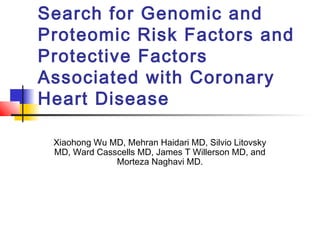 Search for Genomic and
Proteomic Risk Factors and
Protective Factors
Associated with Coronary
Heart Disease
Xiaohong Wu MD, Mehran Haidari MD, Silvio Litovsky
MD, Ward Casscells MD, James T Willerson MD, and
Morteza Naghavi MD.
 