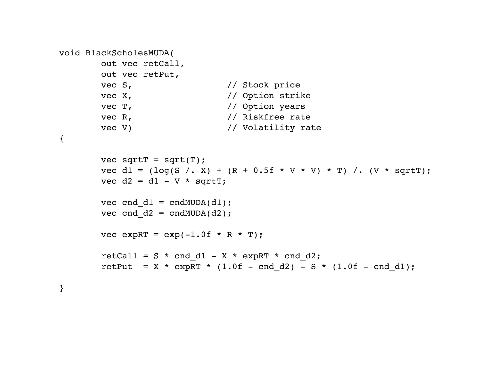 void BlackScholesMUDA(
        out vec retCall,
        out vec retPut,
        vec S,                 //   Stock price
        vec X,                 //   Option strike
        vec T,                 //   Option years
        vec R,                 //   Riskfree rate
        vec V)                 //   Volatility rate
{

       vec sqrtT = sqrt(T);
       vec d1 = (log(S /. X) + (R + 0.5f * V * V) * T) /. (V * sqrtT);
       vec d2 = d1 - V * sqrtT;

       vec cnd_d1 = cndMUDA(d1);
       vec cnd_d2 = cndMUDA(d2);

       vec expRT = exp(-1.0f * R * T);

       retCall = S * cnd_d1 - X * expRT * cnd_d2;
       retPut = X * expRT * (1.0f - cnd_d2) - S * (1.0f - cnd_d1);

}
 