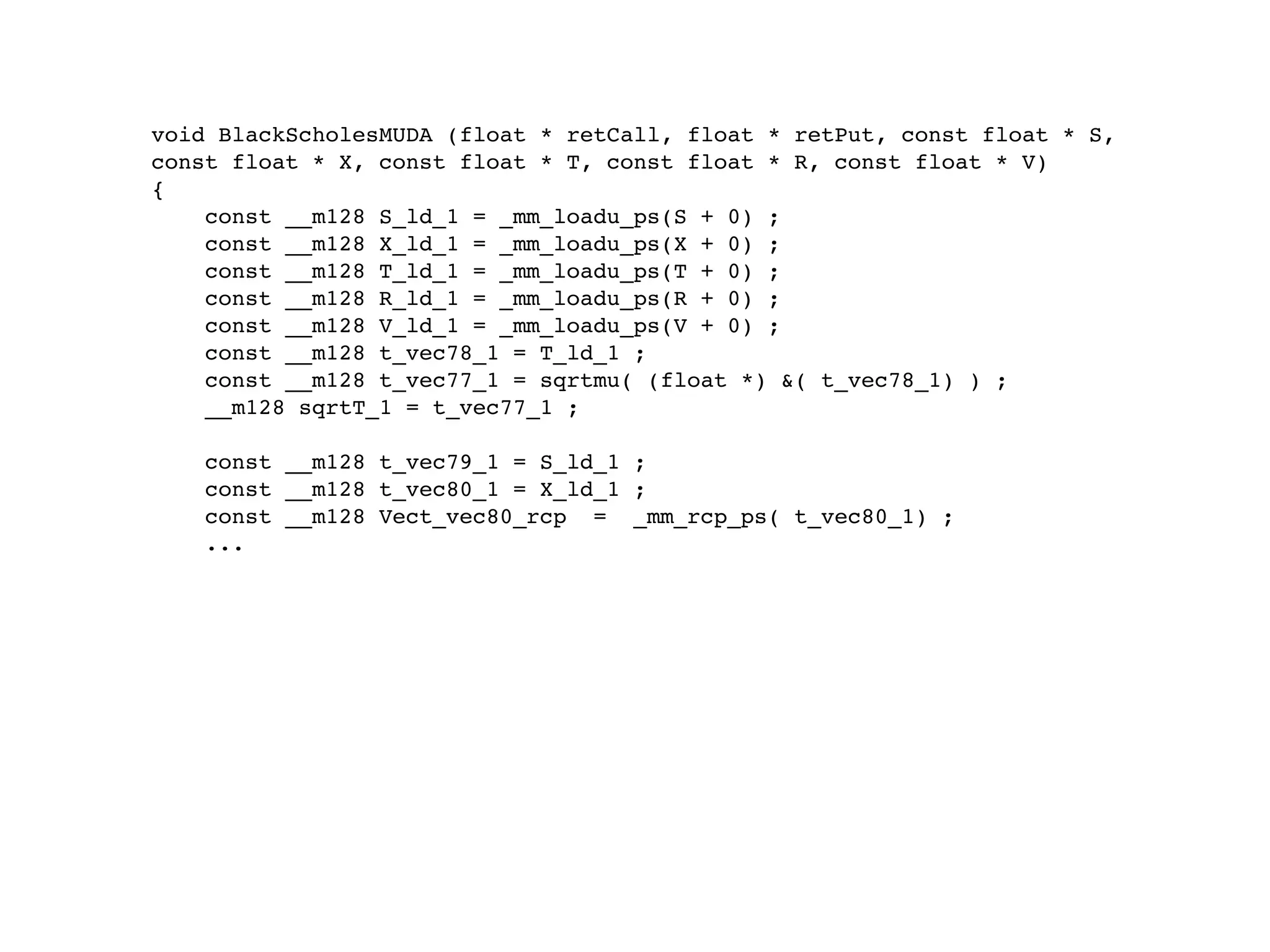void BlackScholesMUDA (float * retCall, float * retPut, const float * S,
const float * X, const float * T, const float * R, const float * V)
{
    const __m128 S_ld_1 = _mm_loadu_ps(S + 0) ;
    const __m128 X_ld_1 = _mm_loadu_ps(X + 0) ;
    const __m128 T_ld_1 = _mm_loadu_ps(T + 0) ;
    const __m128 R_ld_1 = _mm_loadu_ps(R + 0) ;
    const __m128 V_ld_1 = _mm_loadu_ps(V + 0) ;
    const __m128 t_vec78_1 = T_ld_1 ;
    const __m128 t_vec77_1 = sqrtmu( (float *) &( t_vec78_1) ) ;
    __m128 sqrtT_1 = t_vec77_1 ;

    const __m128 t_vec79_1 = S_ld_1 ;
    const __m128 t_vec80_1 = X_ld_1 ;
    const __m128 Vect_vec80_rcp = _mm_rcp_ps( t_vec80_1) ;
    ...
 
