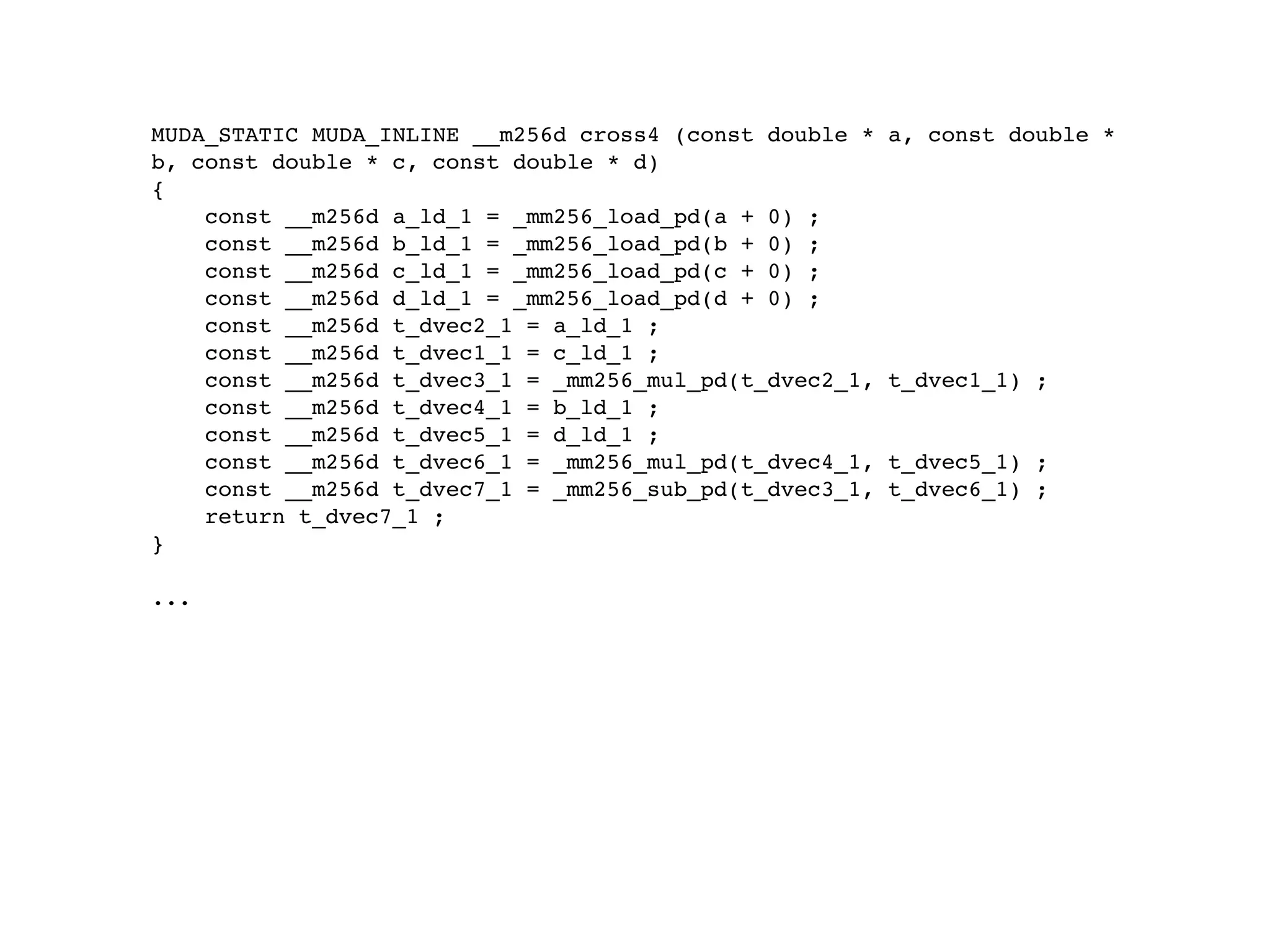 MUDA_STATIC MUDA_INLINE __m256d cross4 (const double *   a, const double *
b, const double * c, const double * d)
{
    const __m256d a_ld_1 = _mm256_load_pd(a + 0) ;
    const __m256d b_ld_1 = _mm256_load_pd(b + 0) ;
    const __m256d c_ld_1 = _mm256_load_pd(c + 0) ;
    const __m256d d_ld_1 = _mm256_load_pd(d + 0) ;
    const __m256d t_dvec2_1 = a_ld_1 ;
    const __m256d t_dvec1_1 = c_ld_1 ;
    const __m256d t_dvec3_1 = _mm256_mul_pd(t_dvec2_1,   t_dvec1_1) ;
    const __m256d t_dvec4_1 = b_ld_1 ;
    const __m256d t_dvec5_1 = d_ld_1 ;
    const __m256d t_dvec6_1 = _mm256_mul_pd(t_dvec4_1,   t_dvec5_1) ;
    const __m256d t_dvec7_1 = _mm256_sub_pd(t_dvec3_1,   t_dvec6_1) ;
    return t_dvec7_1 ;
}

...
 