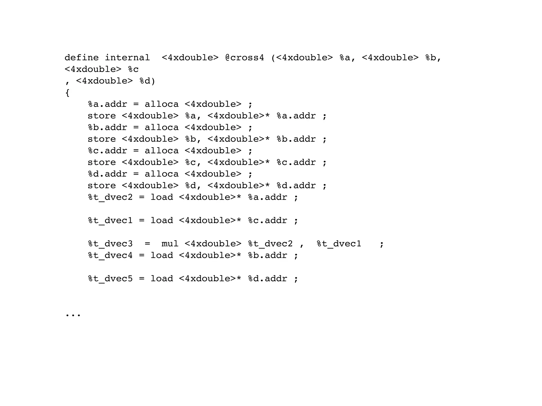 define internal <4xdouble> @cross4 (<4xdouble> %a, <4xdouble> %b,
<4xdouble> %c
, <4xdouble> %d)
{
    %a.addr = alloca <4xdouble> ;
    store <4xdouble> %a, <4xdouble>* %a.addr ;
    %b.addr = alloca <4xdouble> ;
    store <4xdouble> %b, <4xdouble>* %b.addr ;
    %c.addr = alloca <4xdouble> ;
    store <4xdouble> %c, <4xdouble>* %c.addr ;
    %d.addr = alloca <4xdouble> ;
    store <4xdouble> %d, <4xdouble>* %d.addr ;
    %t_dvec2 = load <4xdouble>* %a.addr ;

      %t_dvec1 = load <4xdouble>* %c.addr ;

      %t_dvec3 = mul <4xdouble> %t_dvec2 ,    %t_dvec1   ;
      %t_dvec4 = load <4xdouble>* %b.addr ;

      %t_dvec5 = load <4xdouble>* %d.addr ;


...
 