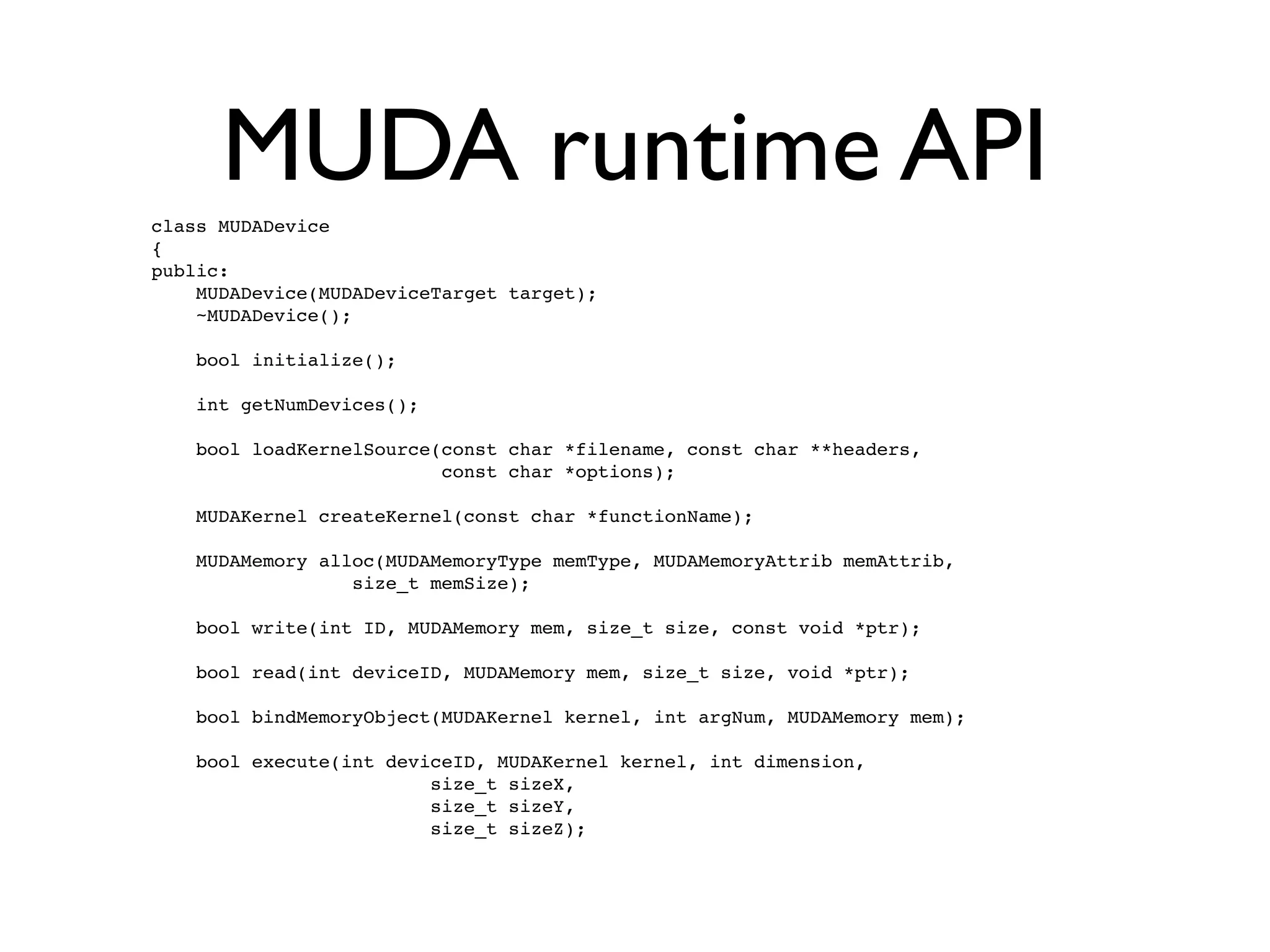 MUDA runtime API
class MUDADevice
{
public:
    MUDADevice(MUDADeviceTarget target);
    ~MUDADevice();

    bool initialize();

    int getNumDevices();

    bool loadKernelSource(const char *filename, const char **headers,
                          const char *options);

    MUDAKernel createKernel(const char *functionName);

    MUDAMemory alloc(MUDAMemoryType memType, MUDAMemoryAttrib memAttrib,
                  size_t memSize);

    bool write(int ID, MUDAMemory mem, size_t size, const void *ptr);

    bool read(int deviceID, MUDAMemory mem, size_t size, void *ptr);

    bool bindMemoryObject(MUDAKernel kernel, int argNum, MUDAMemory mem);

    bool execute(int deviceID, MUDAKernel kernel, int dimension,
                         size_t sizeX,
                         size_t sizeY,
                         size_t sizeZ);
 