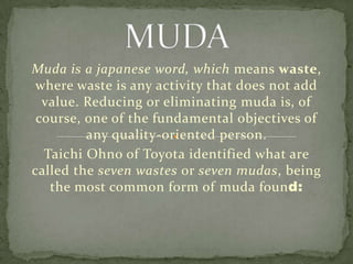 MUDA Muda is a japanese word, which means waste, where waste is any activity that does not add value. Reducing or eliminating muda is, of course, one of the fundamental objectives of any quality-oriented person.  TaichiOhno of Toyota identified what are called the seven wastes or seven mudas, being the most common form of muda found:  