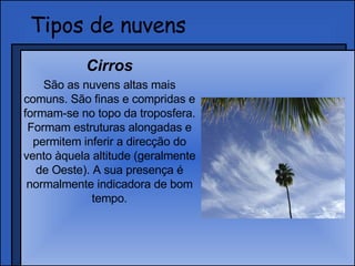 Tipos de nuvens Cirros São as nuvens altas mais comuns. São finas e compridas e formam-se no topo da troposfera. Formam estruturas alongadas e permitem inferir a direcção do vento àquela altitude (geralmente de Oeste). A sua presença é normalmente indicadora de bom tempo. 