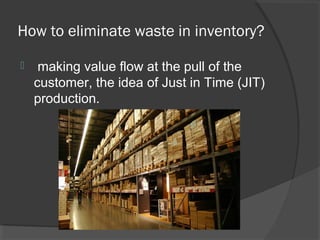 How to eliminate waste in inventory?
 making value flow at the pull of the
customer, the idea of Just in Time (JIT)
production.
 