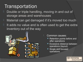 Transportation
 Common causes:
 Retention points before and
after operations
 Excessive distance between
operations (layout)
 Single skill focused
operations
 Double or triple handling, moving in and out of
storage areas and warehouses
 Material can get damaged if it’s moved too much
 It adds no value and is often used to get the extra
inventory out of the way
 