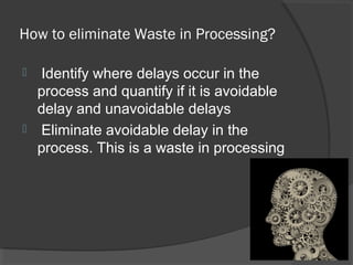 How to eliminate Waste in Processing?
 Identify where delays occur in the
process and quantify if it is avoidable
delay and unavoidable delays
 Eliminate avoidable delay in the
process. This is a waste in processing
 