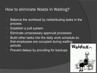How to eliminate Waste in Waiting?
 Balance the workload by redistributing tasks in the
process
 Establish a pull system
 Eliminate unnecessary approval processes
 Build other tasks into the daily work schedule so
that employees are occupied during waiting
periods
 Prevent delays by providing for backups
 