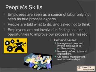 People’s Skills
 Common causes:
 Management does not
involve employees in
problem solving
 Narrowly defined jobs and
expectations
 Old school management,
worker relationships
 Employees are seen as a source of labor only, not
seen as true process experts
 People are told what to do, and asked not to think
 Employees are not involved in finding solutions,
opportunities to improve our process are missed
 