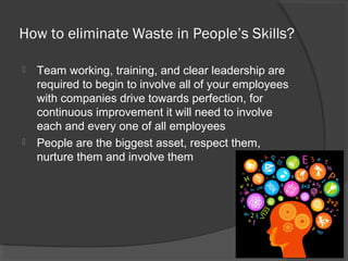 How to eliminate Waste in People’s Skills?
 Team working, training, and clear leadership are
required to begin to involve all of your employees
with companies drive towards perfection, for
continuous improvement it will need to involve
each and every one of all employees
 People are the biggest asset, respect them,
nurture them and involve them
 