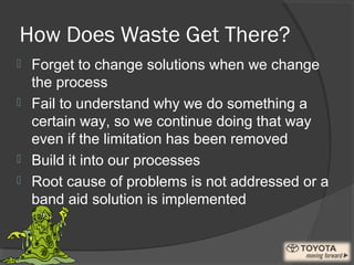 How Does Waste Get There?
 Forget to change solutions when we change
the process
 Fail to understand why we do something a
certain way, so we continue doing that way
even if the limitation has been removed
 Build it into our processes
 Root cause of problems is not addressed or a
band aid solution is implemented
 