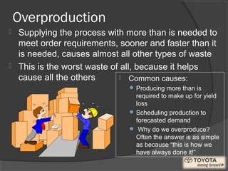 Overproduction
 Common causes:
 Producing more than is
required to make up for yield
loss
 Scheduling production to
forecasted demand
 Why do we overproduce?
Often the answer is as simple
as because “this is how we
have always done it!”
 Supplying the process with more than is needed to
meet order requirements, sooner and faster than it
is needed, causes almost all other types of waste
 This is the worst waste of all, because it helps
cause all the others
 