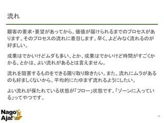 流れ
顧客の要求・要望があってから、価値が届けられるまでのプロセスがあ
ります。そのプロセスの流れに着目します。早く、よどみなく流れるのが
好ましい。
成果はでかいけどムダも多い、とか、成果はでかいけど時間がすごくか
かる、とかは、よい流れがあるとは言えません。
流れを阻害するものをできる限り取り除きたい。また、流れにムラがある
のも好ましくないから、平均的にたゆまず流れるようにしたい。
よい流れが保たれている状態が「フロー」状態です。「ゾーンに入ってい
る」ってやつです。
11
 