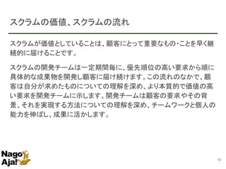 スクラムの価値、スクラムの流れ
スクラムが価値としていることは、顧客にとって重要なもの・ことを早く継
続的に届けることです。
スクラムの開発チームは一定期間毎に、優先順位の高い要求から順に
具体的な成果物を開発し顧客に届け続けます。この流れのなかで、顧
客は自分が求めたものについての理解を深め、より本質的で価値の高
い要求を開発チームに示します。開発チームは顧客の要求やその背
景、それを実現する方法についての理解を深め、チームワークと個人の
能力を伸ばし、成果に活かします。
13
 