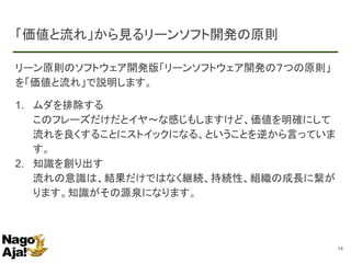 「価値と流れ」から見るリーンソフト開発の原則
リーン原則のソフトウェア開発版「リーンソフトウェア開発の７つの原則」
を「価値と流れ」で説明します。
1. ムダを排除する
このフレーズだけだとイヤ～な感じもしますけど、価値を明確にして
流れを良くすることにストイックになる、ということを逆から言っていま
す。
2. 知識を創り出す
流れの意識は、結果だけではなく継続、持続性、組織の成長に繋が
ります。知識がその源泉になります。
14
 