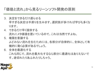 「価値と流れ」から見るリーンソフト開発の原則
3. 決定をできるだけ遅らせる
早すぎる決定は手戻りを生みます。選択肢が多ければ学びも多くな
ります。
4. できるだけ早く提供する
流れにメタ価値を置いているので、これは当然ですよね。
5. 権限を委譲する
よどみない流れを生むためには、各部分が自律的に、全体として有
機的に動く必要があるでしょう。
6. 全体を最適化する
これも同じで、流れを最大化するなら部分に最適化はありえないで
す。途切れたりあふれたりしちゃう。
15
 