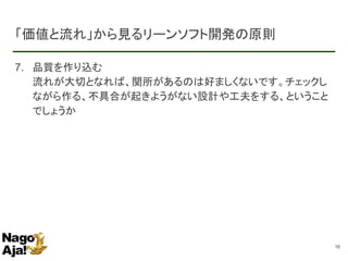 「価値と流れ」から見るリーンソフト開発の原則
7. 品質を作り込む
流れが大切となれば、関所があるのは好ましくないです。チェックし
ながら作る、不具合が起きようがない設計や工夫をする、ということ
でしょうか
16
 