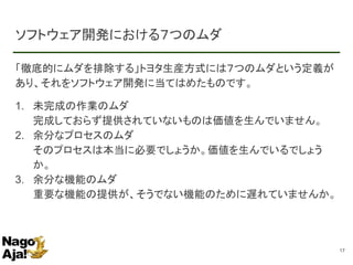 ソフトウェア開発における７つのムダ
「徹底的にムダを排除する」トヨタ生産方式には７つのムダという定義が
あり、それをソフトウェア開発に当てはめたものです。
1. 未完成の作業のムダ
完成しておらず提供されていないものは価値を生んでいません。
2. 余分なプロセスのムダ
そのプロセスは本当に必要でしょうか。価値を生んでいるでしょう
か。
3. 余分な機能のムダ
重要な機能の提供が、そうでない機能のために遅れていませんか。
17
 
