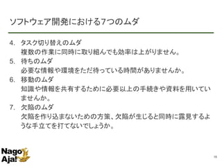 ソフトウェア開発における７つのムダ
4. タスク切り替えのムダ
複数の作業に同時に取り組んでも効率は上がりません。
5. 待ちのムダ
必要な情報や環境をただ待っている時間がありませんか。
6. 移動のムダ
知識や情報を共有するために必要以上の手続きや資料を用いてい
ませんか。
7. 欠陥のムダ
欠陥を作り込まないための方策、欠陥が生じると同時に露見するよ
うな手立てを打てないでしょうか。
18
 
