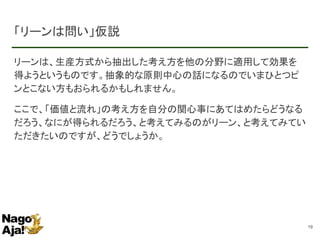 「リーンは問い」仮説
リーンは、生産方式から抽出した考え方を他の分野に適用して効果を
得ようというものです。抽象的な原則中心の話になるのでいまひとつピ
ンとこない方もおられるかもしれません。
ここで、「価値と流れ」の考え方を自分の関心事にあてはめたらどうなる
だろう、なにが得られるだろう、と考えてみるのがリーン、と考えてみてい
ただきたいのですが、どうでしょうか。
19
 