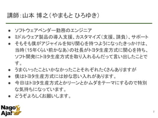 講師：山本 博之（やまもと ひろゆき）
● ソフトウェアベンダー勤務のエンジニア
● ミドルウェア製品の導入支援、カスタマイズ（支援、請負）、サポート
● そもそも僕がアジャイルを知り関心を持つようになったきっかけは、
当時（15年くらい前かなあ）の社長がトヨタ生産方式に関心を持ち、
ソフト開発にトヨタ生産方式を取り入れるんだって言い出したことで
す。
● うまくいったこといかなかったことそれぞれたくさんありますが
● 僕はトヨタ生産方式には妙な思い入れがあります。
● 今日はトヨタ生産方式とかリーンとかムダをテーマにするので特別
な気持ちになっています。
● どうぞよろしくお願いします。
2
 