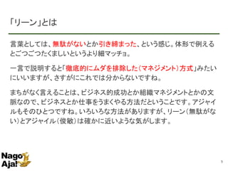 「リーン」とは
言葉としては、無駄がないとか引き締まった、という感じ。体形で例える
とごつごつたくましいというより細マッチョ。
一言で説明すると「徹底的にムダを排除した（マネジメント）方式」みたい
にいいますが、さすがにこれでは分からないですね。
まちがなく言えることは、ビジネス的成功とか組織マネジメントとかの文
脈なので、ビジネスとか仕事をうまくやる方法だということです。アジャイ
ルもそのひとつですね。いろいろな方法がありますが、リーン（無駄がな
い）とアジャイル（俊敏）は確かに近いような気がします。
5
 