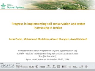 Progress in implementing soil conservation and water 
harvesting in Jordan 
Feras Ziadat, Mohammad Mudabber, Ahmed Sharydeh, Awad Ka’abneh 
Consortium Research Program on Dryland Systems (CRP DS) 
ICARDA – NCARE Technical Meeting for Tafilah-Salamieh Action 
Site (Jordan sites) 
Ayass Hotel, Amman September 21-22, 2014 
1 
 