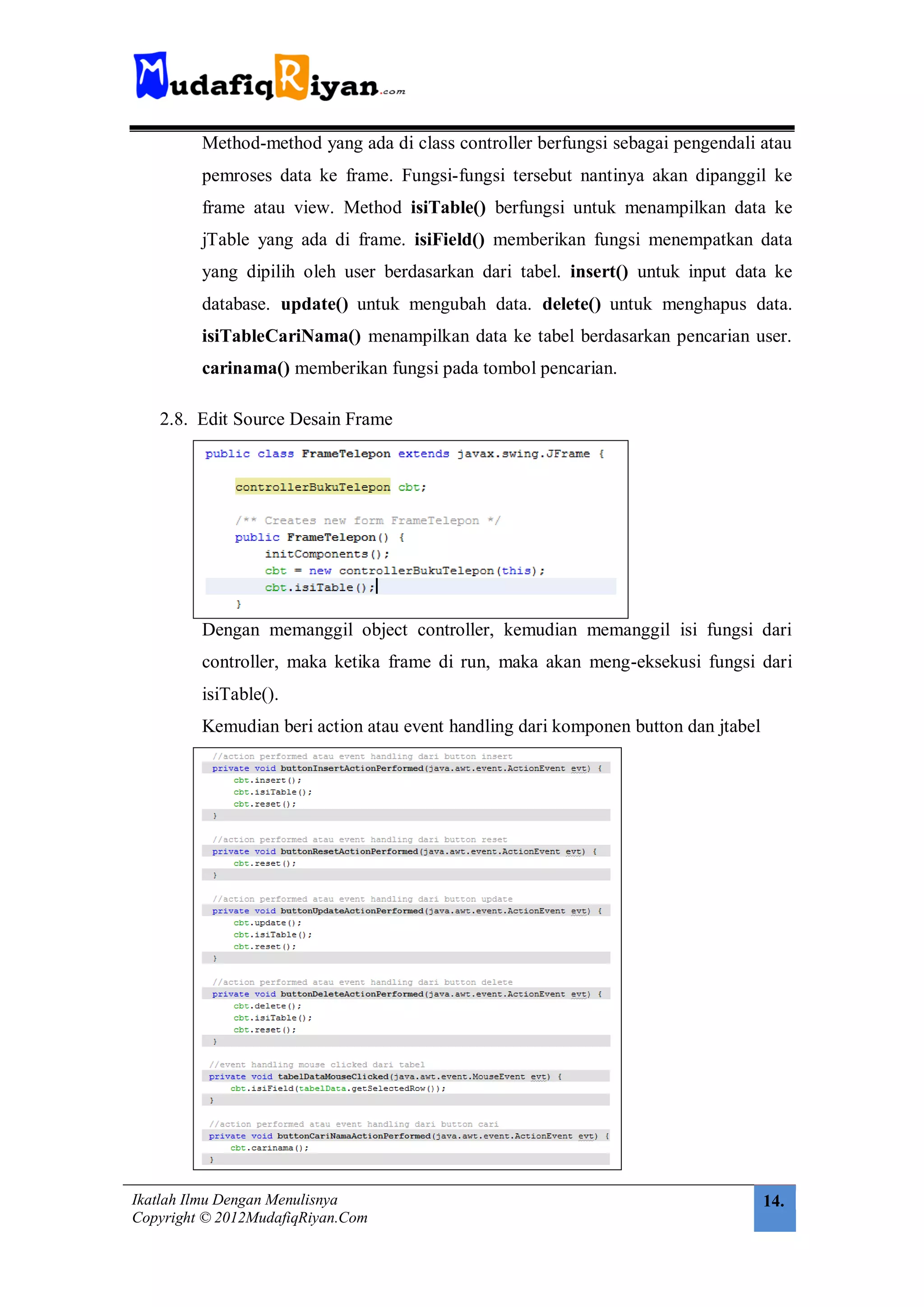 Method-method yang ada di class controller berfungsi sebagai pengendali atau
         pemroses data ke frame. Fungsi-fungsi tersebut nantinya akan dipanggil ke
         frame atau view. Method isiTable() berfungsi untuk menampilkan data ke
         jTable yang ada di frame. isiField() memberikan fungsi menempatkan data
         yang dipilih oleh user berdasarkan dari tabel. insert() untuk input data ke
         database. update() untuk mengubah data. delete() untuk menghapus data.
         isiTableCariNama() menampilkan data ke tabel berdasarkan pencarian user.
         carinama() memberikan fungsi pada tombol pencarian.

   2.8. Edit Source Desain Frame




         Dengan memanggil object controller, kemudian memanggil isi fungsi dari
         controller, maka ketika frame di run, maka akan meng-eksekusi fungsi dari
         isiTable().
         Kemudian beri action atau event handling dari komponen button dan jtabel




Ikatlah Ilmu Dengan Menulisnya                                                      14.
Copyright © 2012MudafiqRiyan.Com
 