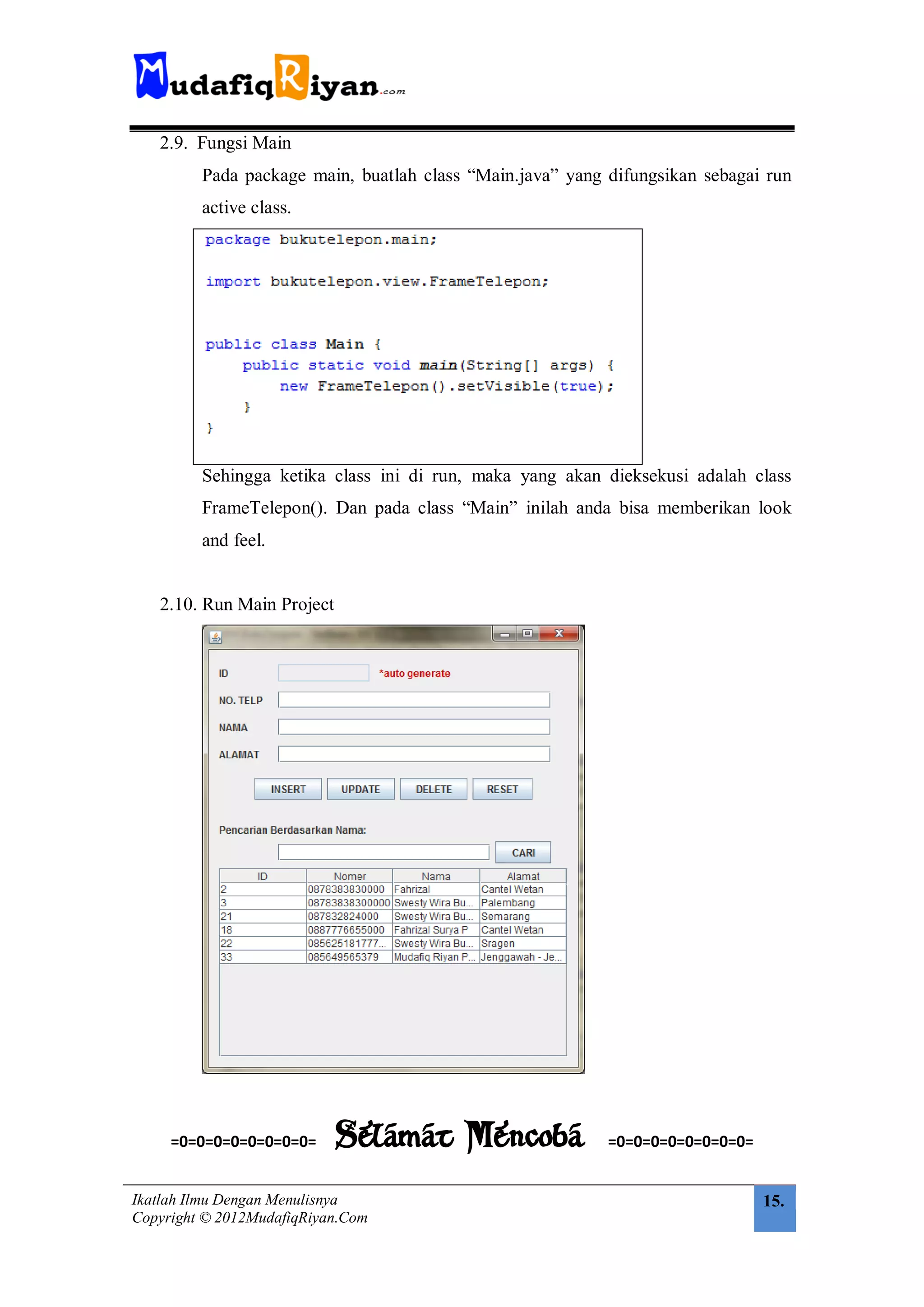 2.9. Fungsi Main
         Pada package main, buatlah class “Main.java” yang difungsikan sebagai run
         active class.




         Sehingga ketika class ini di run, maka yang akan dieksekusi adalah class
         FrameTelepon(). Dan pada class “Main” inilah anda bisa memberikan look
         and feel.


   2.10. Run Main Project




     =0=0=0=0=0=0=0=0=      Selamat Mencoba                =0=0=0=0=0=0=0=0=


Ikatlah Ilmu Dengan Menulisnya                                                 15.
Copyright © 2012MudafiqRiyan.Com
 