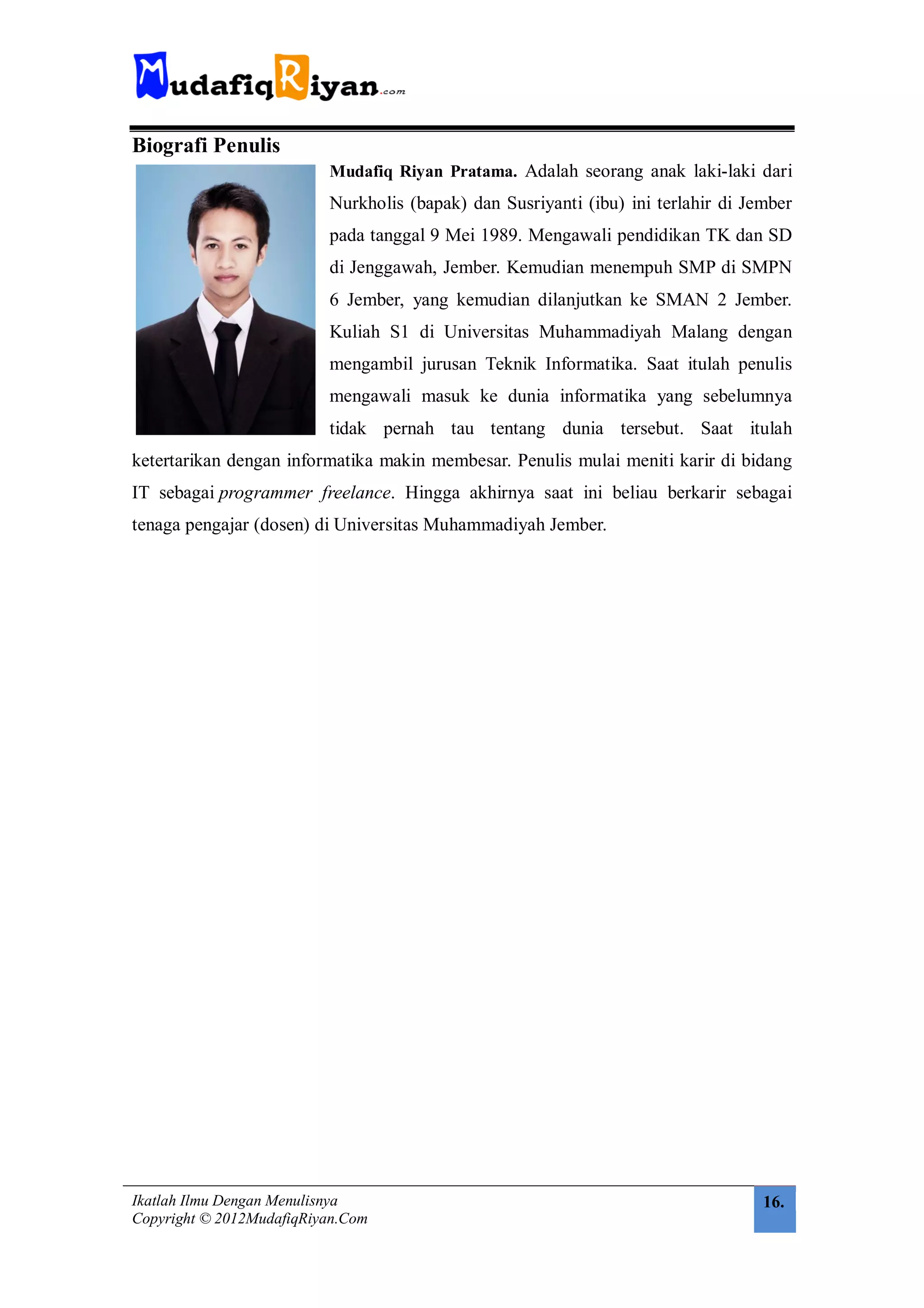 Biografi Penulis
                          Mudafiq Riyan Pratama. Adalah seorang anak laki-laki dari
                          Nurkholis (bapak) dan Susriyanti (ibu) ini terlahir di Jember
                          pada tanggal 9 Mei 1989. Mengawali pendidikan TK dan SD
                          di Jenggawah, Jember. Kemudian menempuh SMP di SMPN
                          6 Jember, yang kemudian dilanjutkan ke SMAN 2 Jember.
                          Kuliah S1 di Universitas Muhammadiyah Malang dengan
                          mengambil jurusan Teknik Informatika. Saat itulah penulis
                          mengawali masuk ke dunia informatika yang sebelumnya
                          tidak pernah tau tentang dunia tersebut. Saat itulah
ketertarikan dengan informatika makin membesar. Penulis mulai meniti karir di bidang
IT sebagai programmer freelance. Hingga akhirnya saat ini beliau berkarir sebagai
tenaga pengajar (dosen) di Universitas Muhammadiyah Jember.




Ikatlah Ilmu Dengan Menulisnya                                                     16.
Copyright © 2012MudafiqRiyan.Com
 