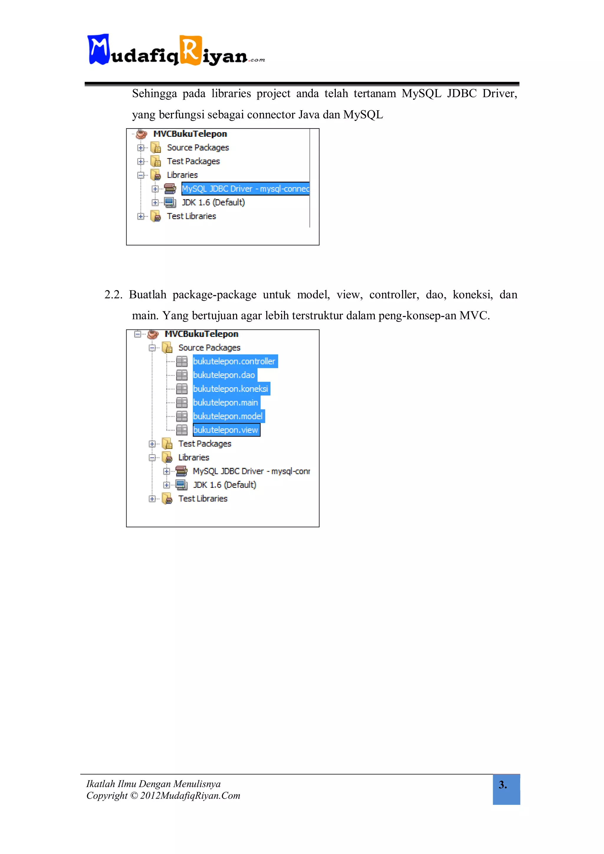 Sehingga pada libraries project anda telah tertanam MySQL JDBC Driver,
         yang berfungsi sebagai connector Java dan MySQL




   2.2. Buatlah package-package untuk model, view, controller, dao, koneksi, dan
         main. Yang bertujuan agar lebih terstruktur dalam peng-konsep-an MVC.




Ikatlah Ilmu Dengan Menulisnya                                                   3.
Copyright © 2012MudafiqRiyan.Com
 