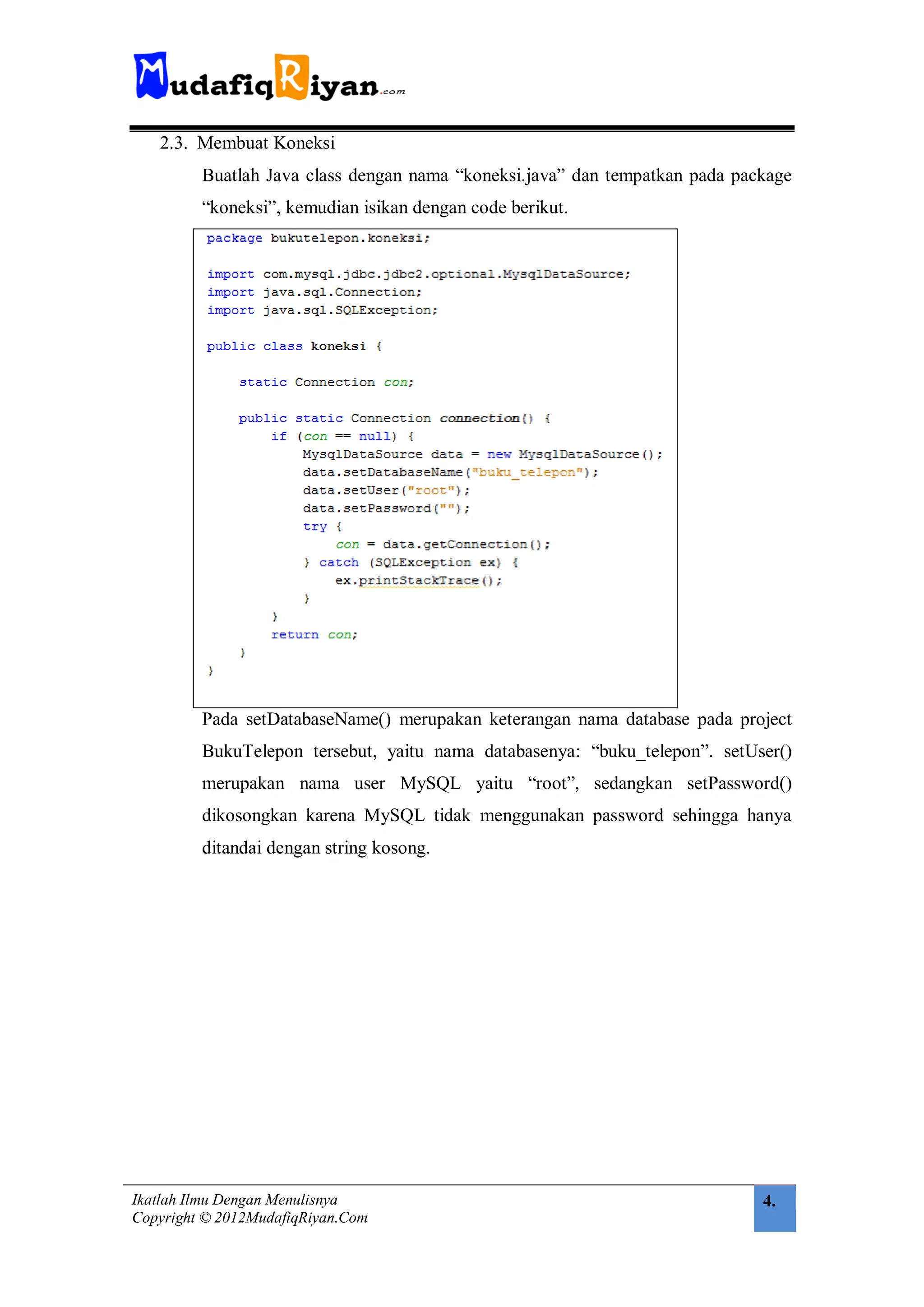 2.3. Membuat Koneksi
         Buatlah Java class dengan nama “koneksi.java” dan tempatkan pada package
         “koneksi”, kemudian isikan dengan code berikut.




         Pada setDatabaseName() merupakan keterangan nama database pada project
         BukuTelepon tersebut, yaitu nama databasenya: “buku_telepon”. setUser()
         merupakan nama user MySQL yaitu “root”, sedangkan setPassword()
         dikosongkan karena MySQL tidak menggunakan password sehingga hanya
         ditandai dengan string kosong.




Ikatlah Ilmu Dengan Menulisnya                                               4.
Copyright © 2012MudafiqRiyan.Com
 