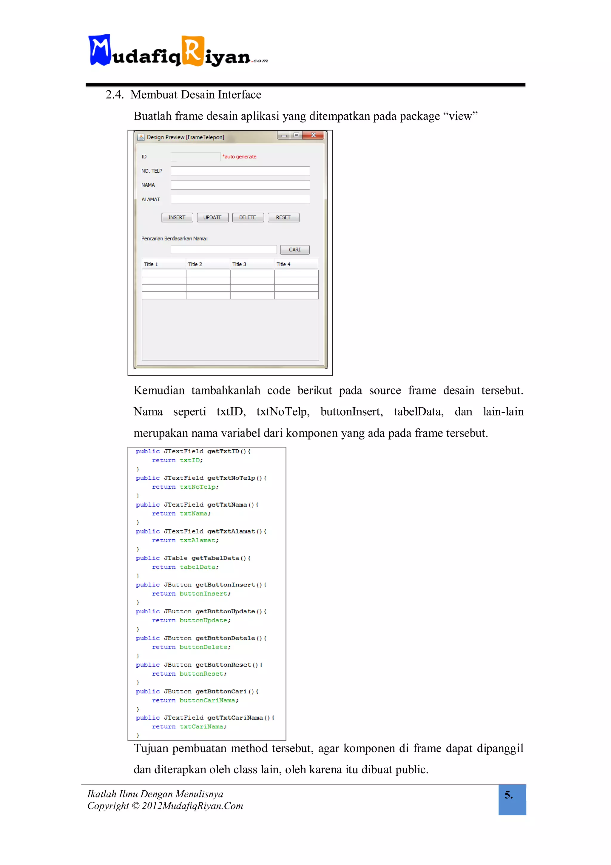 2.4. Membuat Desain Interface
         Buatlah frame desain aplikasi yang ditempatkan pada package “view”




         Kemudian tambahkanlah code berikut pada source frame desain tersebut.
         Nama seperti txtID, txtNoTelp, buttonInsert, tabelData, dan lain-lain
         merupakan nama variabel dari komponen yang ada pada frame tersebut.




         Tujuan pembuatan method tersebut, agar komponen di frame dapat dipanggil
         dan diterapkan oleh class lain, oleh karena itu dibuat public.
Ikatlah Ilmu Dengan Menulisnya                                                 5.
Copyright © 2012MudafiqRiyan.Com
 