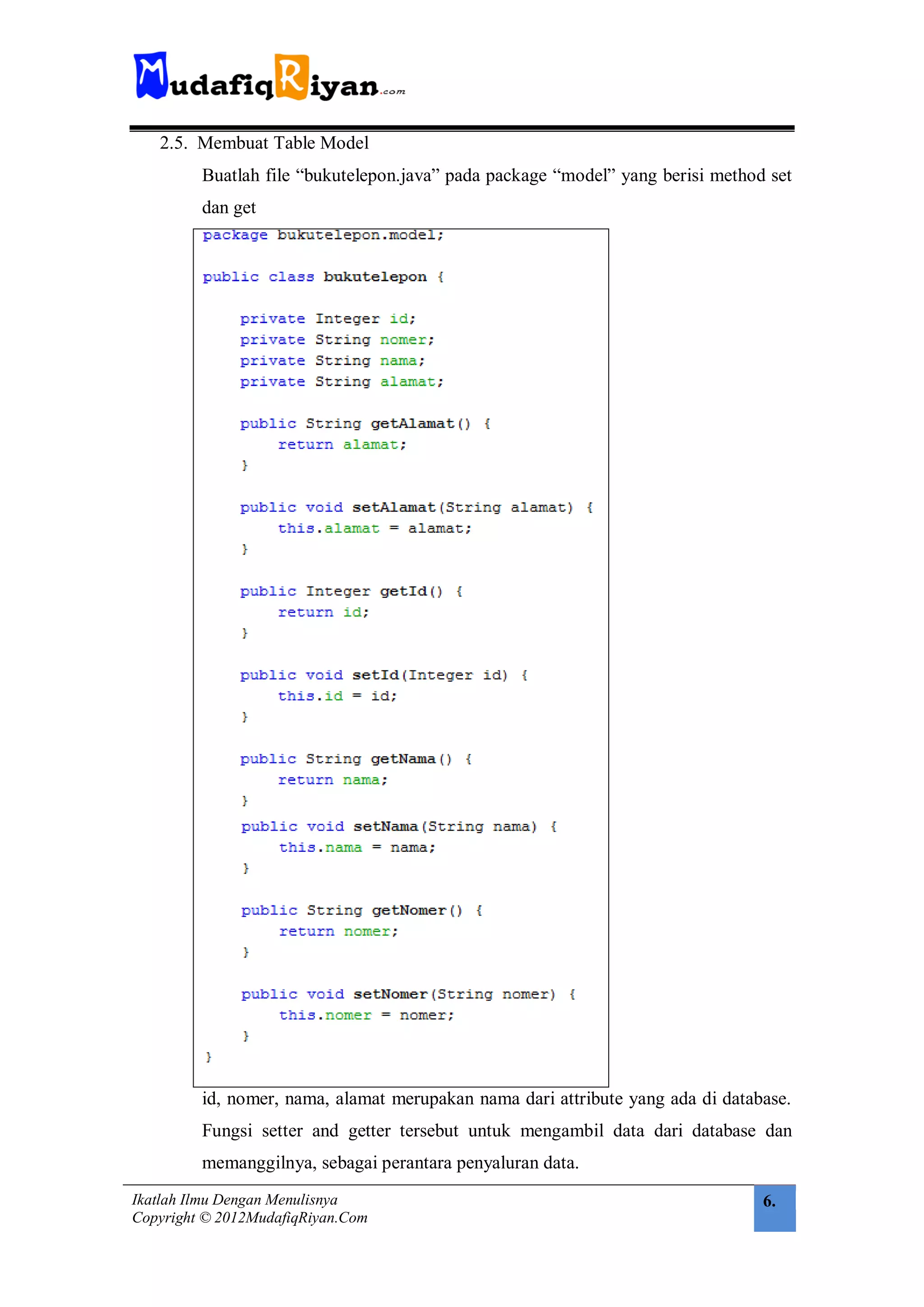 2.5. Membuat Table Model
         Buatlah file “bukutelepon.java” pada package “model” yang berisi method set
         dan get




         id, nomer, nama, alamat merupakan nama dari attribute yang ada di database.
         Fungsi setter and getter tersebut untuk mengambil data dari database dan
         memanggilnya, sebagai perantara penyaluran data.
Ikatlah Ilmu Dengan Menulisnya                                                  6.
Copyright © 2012MudafiqRiyan.Com
 