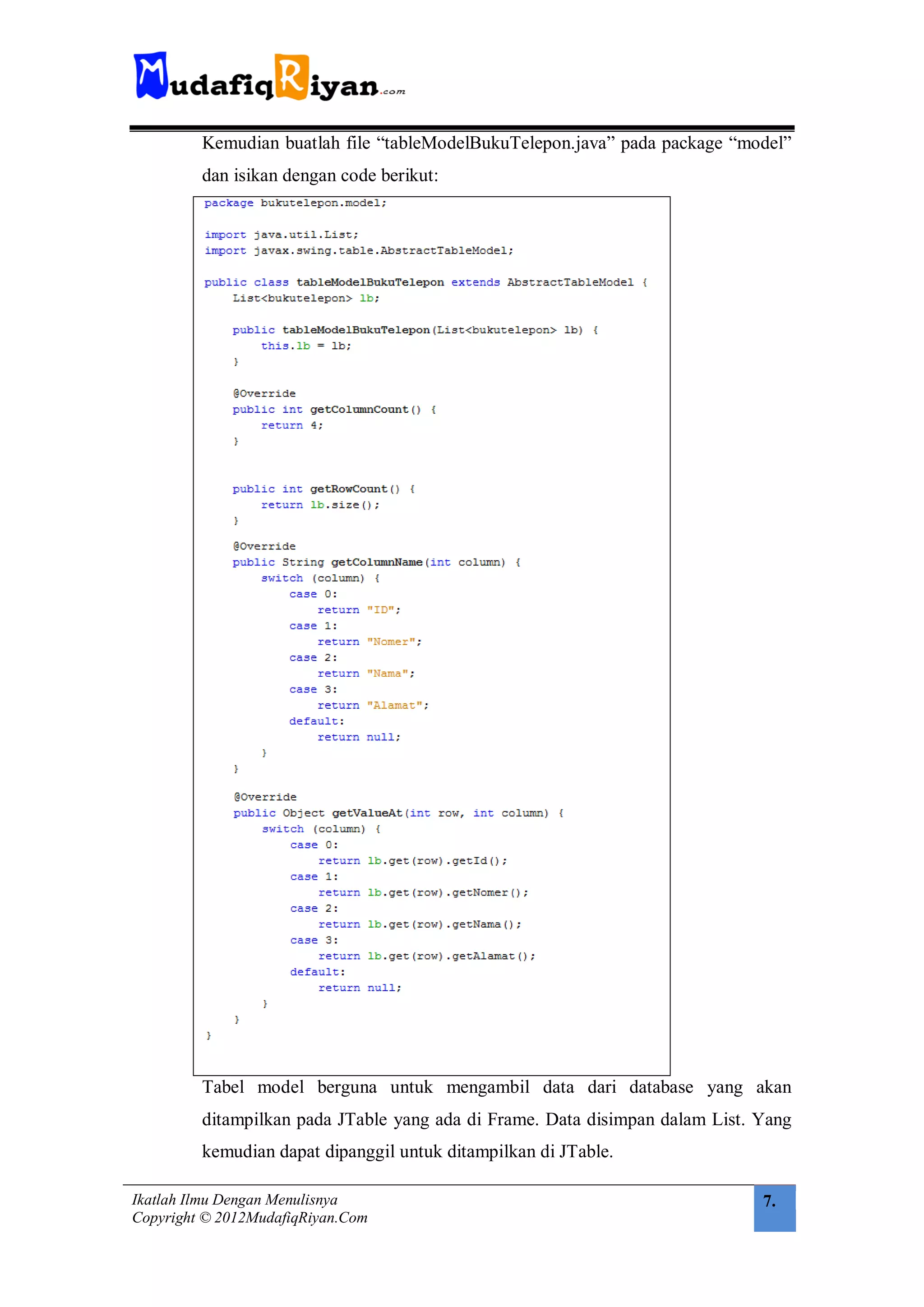 Kemudian buatlah file “tableModelBukuTelepon.java” pada package “model”
         dan isikan dengan code berikut:




         Tabel model berguna untuk mengambil data dari database yang akan
         ditampilkan pada JTable yang ada di Frame. Data disimpan dalam List. Yang
         kemudian dapat dipanggil untuk ditampilkan di JTable.

Ikatlah Ilmu Dengan Menulisnya                                                7.
Copyright © 2012MudafiqRiyan.Com
 