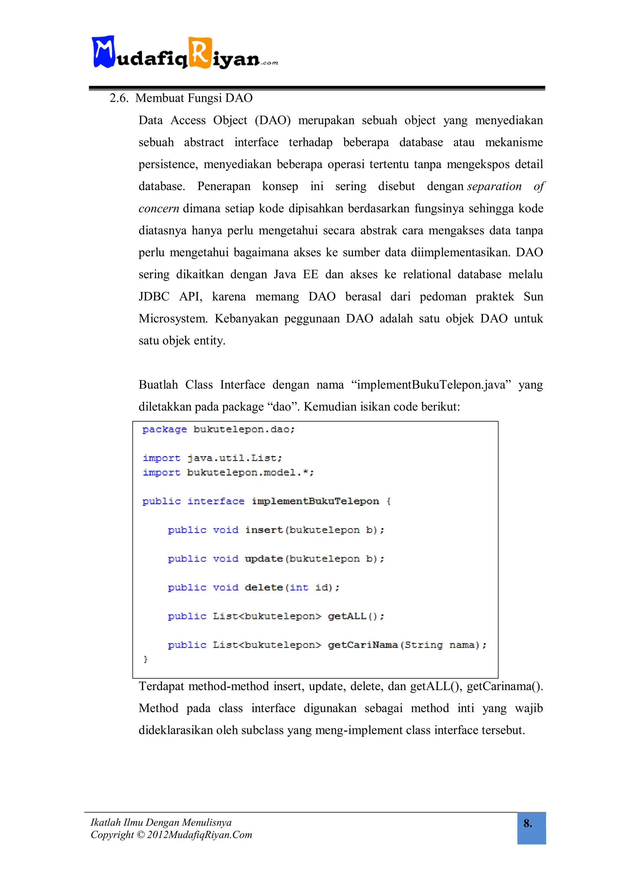 2.6. Membuat Fungsi DAO
         Data Access Object (DAO) merupakan sebuah object yang menyediakan
         sebuah abstract interface terhadap beberapa database atau mekanisme
         persistence, menyediakan beberapa operasi tertentu tanpa mengekspos detail
         database. Penerapan konsep ini sering disebut dengan separation of
         concern dimana setiap kode dipisahkan berdasarkan fungsinya sehingga kode
         diatasnya hanya perlu mengetahui secara abstrak cara mengakses data tanpa
         perlu mengetahui bagaimana akses ke sumber data diimplementasikan. DAO
         sering dikaitkan dengan Java EE dan akses ke relational database melalu
         JDBC API, karena memang DAO berasal dari pedoman praktek Sun
         Microsystem. Kebanyakan peggunaan DAO adalah satu objek DAO untuk
         satu objek entity.


         Buatlah Class Interface dengan nama “implementBukuTelepon.java” yang
         diletakkan pada package “dao”. Kemudian isikan code berikut:




         Terdapat method-method insert, update, delete, dan getALL(), getCarinama().
         Method pada class interface digunakan sebagai method inti yang wajib
         dideklarasikan oleh subclass yang meng-implement class interface tersebut.




Ikatlah Ilmu Dengan Menulisnya                                                    8.
Copyright © 2012MudafiqRiyan.Com
 