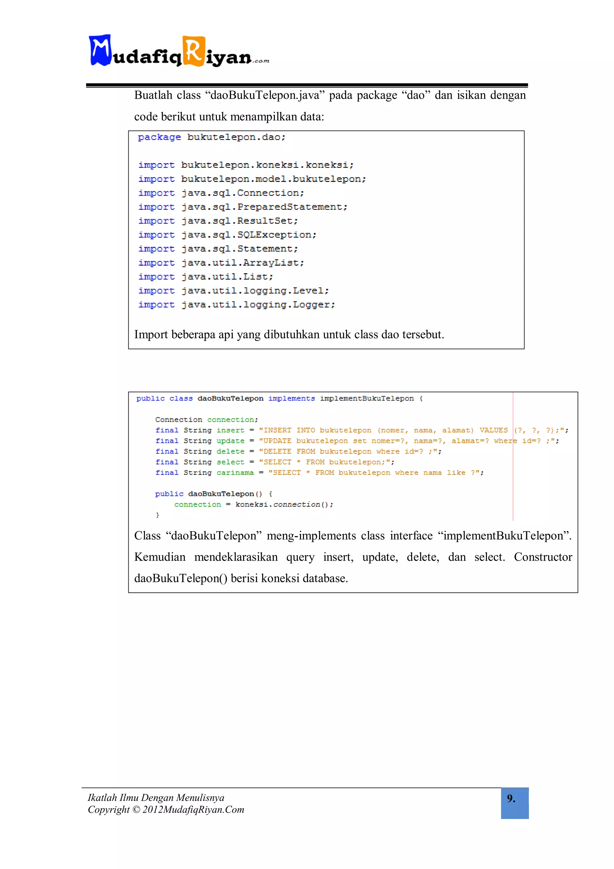 Buatlah class “daoBukuTelepon.java” pada package “dao” dan isikan dengan
         code berikut untuk menampilkan data:




         Import beberapa api yang dibutuhkan untuk class dao tersebut.




         Class “daoBukuTelepon” meng-implements class interface “implementBukuTelepon”.
         Kemudian mendeklarasikan query insert, update, delete, dan select. Constructor
         daoBukuTelepon() berisi koneksi database.




Ikatlah Ilmu Dengan Menulisnya                                               9.
Copyright © 2012MudafiqRiyan.Com
 