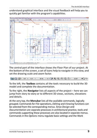 The ArchiCAD Interface

understand graphical interface and the visual feedback will help you to
quickly get familiar with the program's capabilities.

The central part of the interface shows the Floor Plan of our project. At
the bottom of the screen, a set of icons help to navigate in this view, and
set the drawing scale and zoom factor.

To the left, the Toolbox contains all the tools necessary to build the 3D
model and complete the documentation.
To the right, the Navigator lists all aspects of the project – here we can
jump from story to story or to different 3D views, sections, elevations
and details.
At the very top, the Menubar lists all the available commands, logically
grouped. Commands for File operations, Editing and Viewing functions can
be selected from the corresponding menus. Since Design and
Documentation are separate processes in architectural practice, tools and
commands supporting these processes are also located in separate menus.
Commands in the Options menu regulate basic settings and the Work

ArchiCAD Training Series Vol. 1

9

 