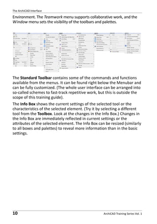 The ArchiCAD Interface

Environment. The Teamwork menu supports collaborative work, and the
Window menu sets the visibility of the toolbars and palettes.

The Standard Toolbar contains some of the commands and functions
available from the menus. It can be found right below the Menubar and
can be fully customized. (The whole user interface can be arranged into
so-called schemes to fast-track repetitive work, but this is outside the
scope of this training guide).
The Info Box shows the current settings of the selected tool or the
characteristics of the selected element. (Try it by selecting a different
tool from the Toolbox. Look at the changes in the Info Box.) Changes in
the Info Box are immediately reflected in current settings or the
attributes of the selected element. The Info Box can be resized (similarly
to all boxes and palettes) to reveal more information than in the basic
settings.

10

ArchiCAD Training Series Vol. 1

 