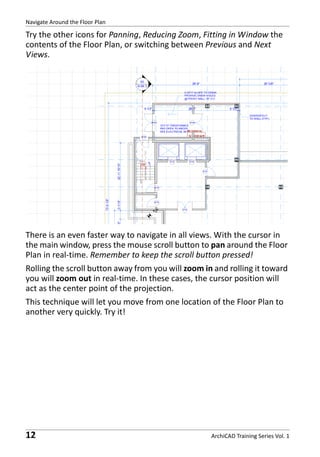 Navigate Around the Floor Plan

Try the other icons for Panning, Reducing Zoom, Fitting in Window the
contents of the Floor Plan, or switching between Previous and Next
Views.

There is an even faster way to navigate in all views. With the cursor in
the main window, press the mouse scroll button to pan around the Floor
Plan in real-time. Remember to keep the scroll button pressed!
Rolling the scroll button away from you will zoom in and rolling it toward
you will zoom out in real-time. In these cases, the cursor position will
act as the center point of the projection.
This technique will let you move from one location of the Floor Plan to
another very quickly. Try it!

12

ArchiCAD Training Series Vol. 1

 