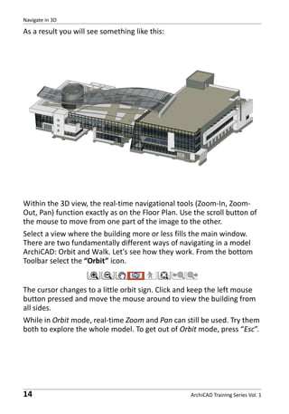 Navigate in 3D

As a result you will see something like this:

Within the 3D view, the real-time navigational tools (Zoom-In, ZoomOut, Pan) function exactly as on the Floor Plan. Use the scroll button of
the mouse to move from one part of the image to the other.
Select a view where the building more or less fills the main window.
There are two fundamentally different ways of navigating in a model
ArchiCAD: Orbit and Walk. Let's see how they work. From the bottom
Toolbar select the “Orbit” icon.

The cursor changes to a little orbit sign. Click and keep the left mouse
button pressed and move the mouse around to view the building from
all sides.
While in Orbit mode, real-time Zoom and Pan can still be used. Try them
both to explore the whole model. To get out of Orbit mode, press “Esc”.

14

ArchiCAD Training Series Vol. 1

 