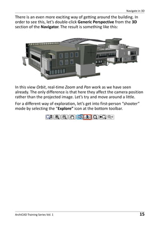 Navigate in 3D

There is an even more exciting way of getting around the building. In
order to see this, let’s double-click Generic Perspective from the 3D
section of the Navigator. The result is something like this:

In this view Orbit, real-time Zoom and Pan work as we have seen
already. The only difference is that here they affect the camera position
rather than the projected image. Let’s try and move around a little.
For a different way of exploration, let’s get into first-person “shooter”
mode by selecting the “Explore” icon at the bottom toolbar.

ArchiCAD Training Series Vol. 1

15

 